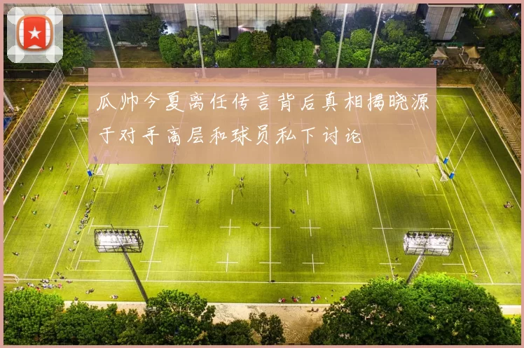 瓜帅今夏离任传言背后真相揭晓源于对手高层和球员私下讨论