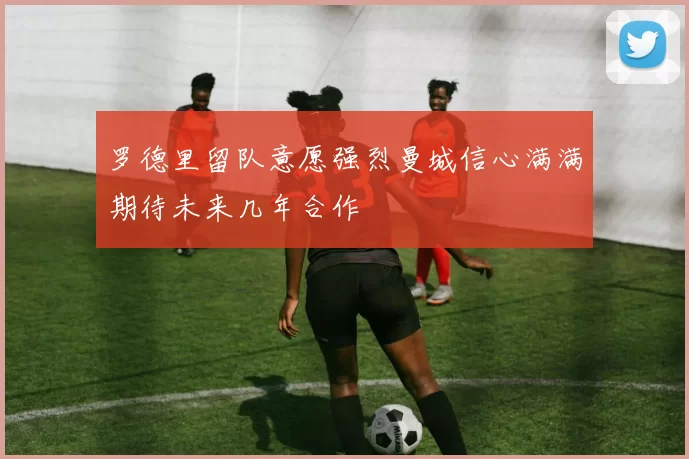 罗德里留队意愿强烈曼城信心满满期待未来几年合作