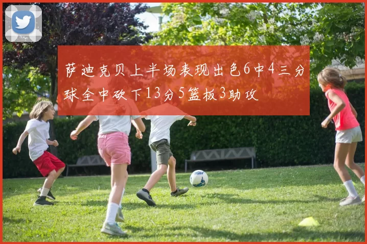 萨迪克贝上半场表现出色6中4三分球全中砍下13分5篮板3助攻