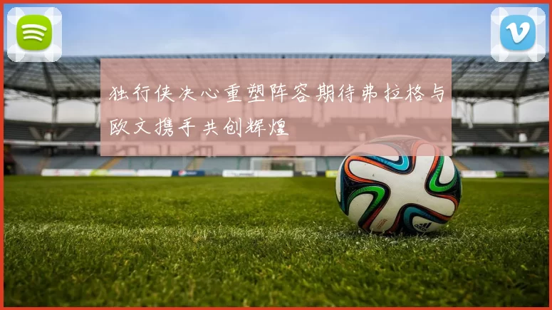独行侠决心重塑阵容期待弗拉格与欧文携手共创辉煌