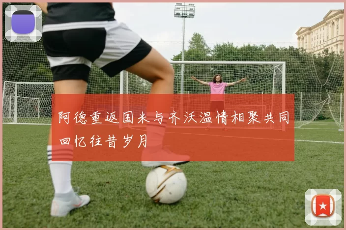 阿德重返国米与齐沃温情相聚共同回忆往昔岁月
