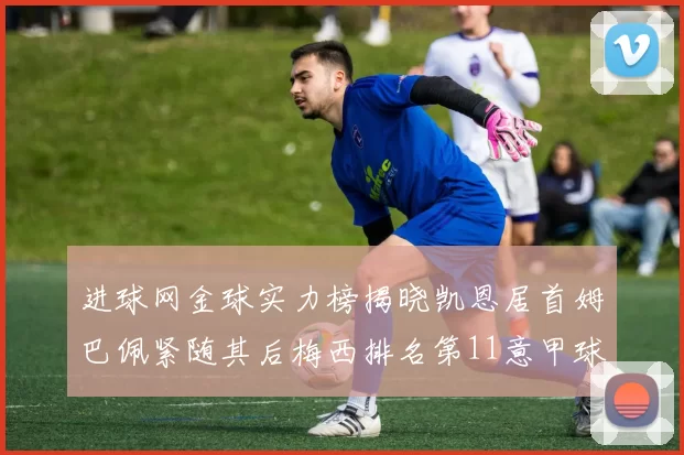 进球网金球实力榜揭晓凯恩居首姆巴佩紧随其后梅西排名第11意甲球员无缘前15