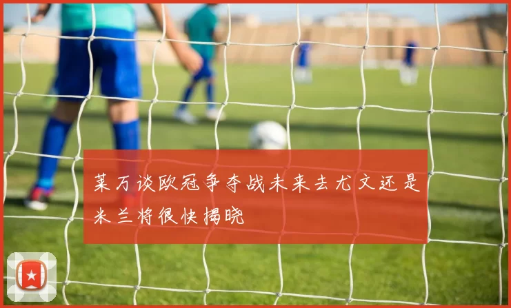 莱万谈欧冠争夺战未来去尤文还是米兰将很快揭晓
