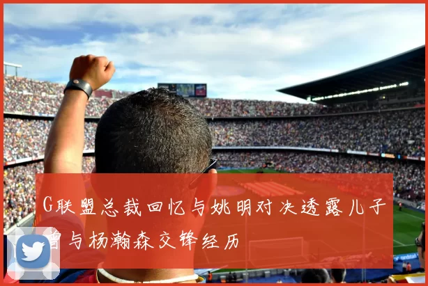G联盟总裁回忆与姚明对决透露儿子曾与杨瀚森交锋经历