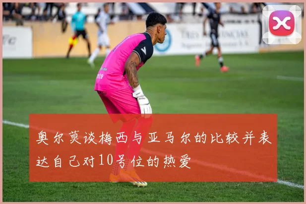奥尔莫谈梅西与亚马尔的比较并表达自己对10号位的热爱