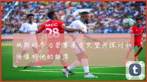 纳斯对乔治禁赛表示失望并探讨如何填补他的缺席