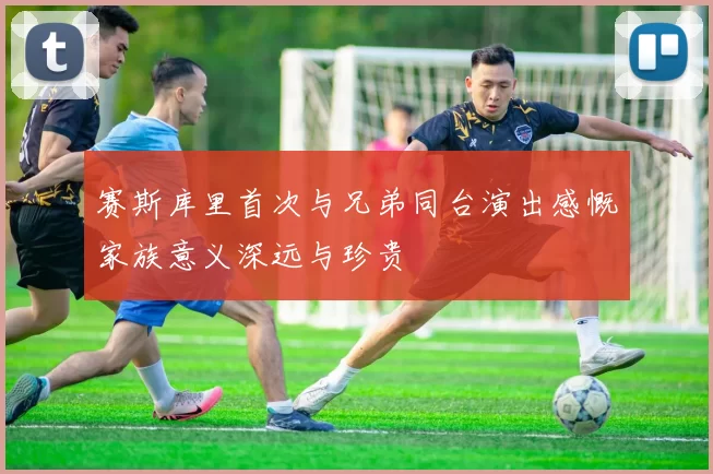 赛斯库里首次与兄弟同台演出感慨家族意义深远与珍贵