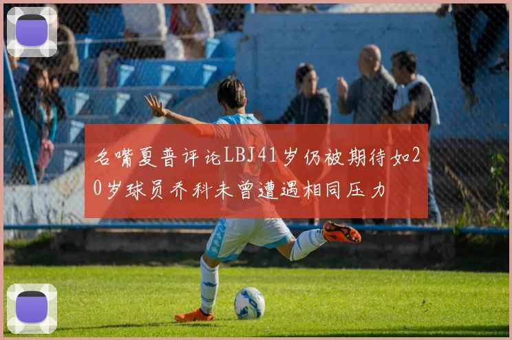 名嘴夏普评论LBJ41岁仍被期待如20岁球员乔科未曾遭遇相同压力