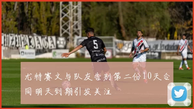 尤特赛文与队友告别第二份10天合同明天到期引发关注