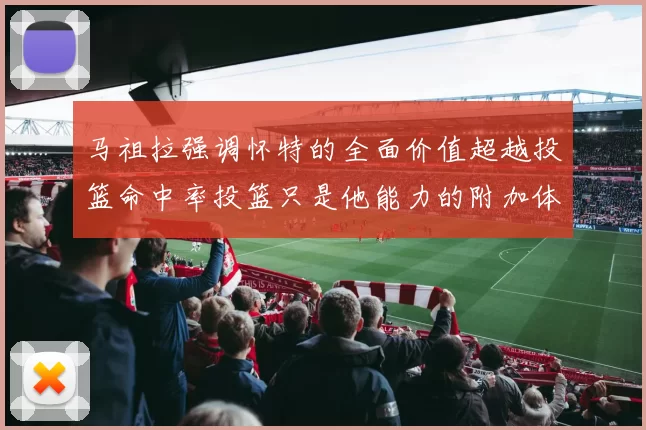 马祖拉强调怀特的全面价值超越投篮命中率投篮只是他能力的附加体现