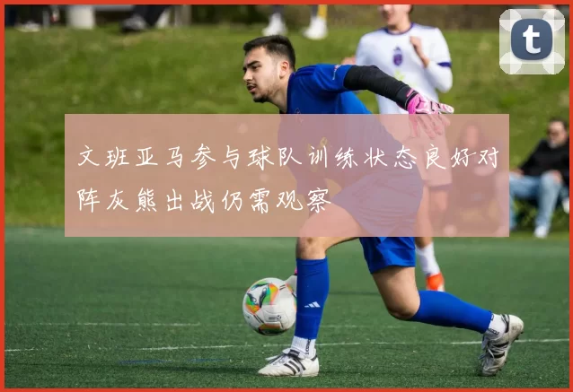 文班亚马参与球队训练状态良好对阵灰熊出战仍需观察